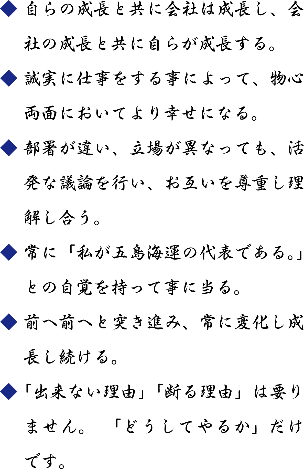 自らの成長と共に会社は成長し、会社の成長と共に自らが成長する。／誠実に仕事をする事によって、物心両面においてより幸せになる。／部署が違い、立場が異なっても、活発な議論を行い、お互いを尊重し理解し合う。／常に「私が五島海運の代表である。」との自覚を持って事に当る。／前へ前へと突き進み、常に変化し成長し続ける。／「出来ない理由」「断る理由」は要りません。　「どうしてやるか」だけです。