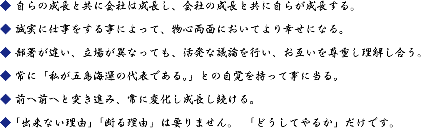 自らの成長と共に会社は成長し、会社の成長と共に自らが成長する。／誠実に仕事をする事によって、物心両面においてより幸せになる。／部署が違い、立場が異なっても、活発な議論を行い、お互いを尊重し理解し合う。／常に「私が五島海運の代表である。」との自覚を持って事に当る。／前へ前へと突き進み、常に変化し成長し続ける。／「出来ない理由」「断る理由」は要りません。　「どうしてやるか」だけです。